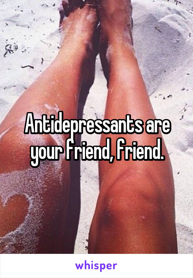 Antidepressants are your friend, friend.