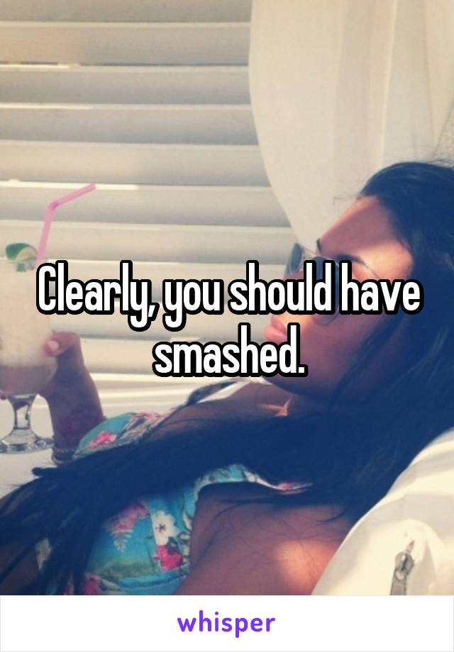 Clearly, you should have smashed.