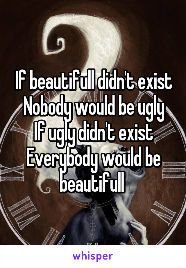 If beautifull didn't exist
Nobody would be ugly
If ugly didn't exist
Everybody would be beautifull 