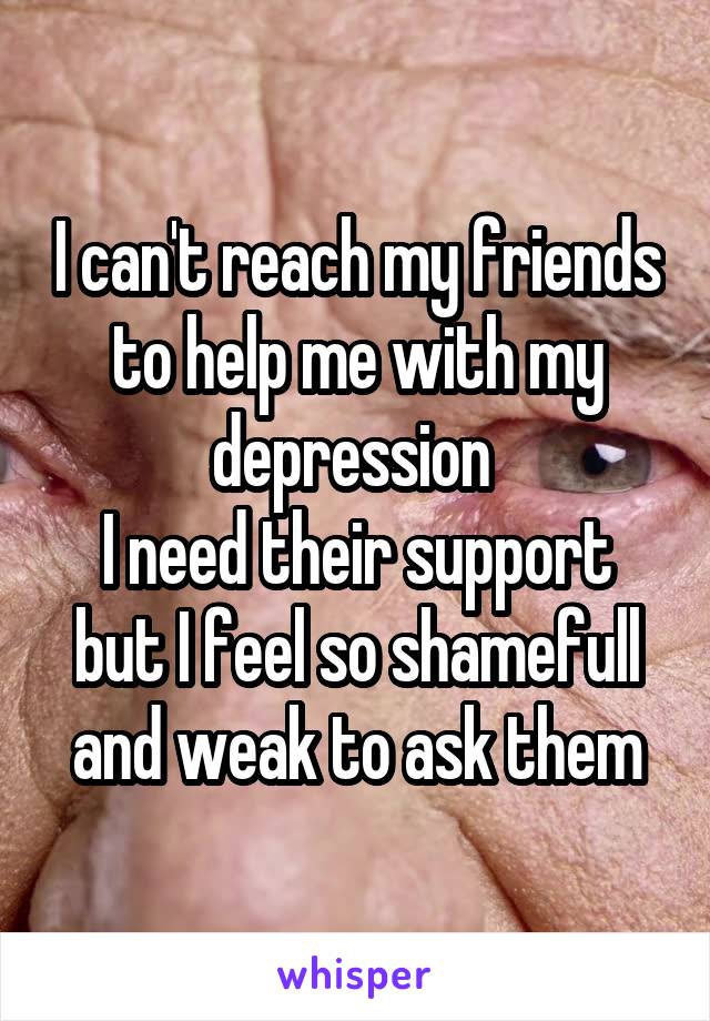 I can't reach my friends to help me with my depression 
I need their support but I feel so shamefull and weak to ask them