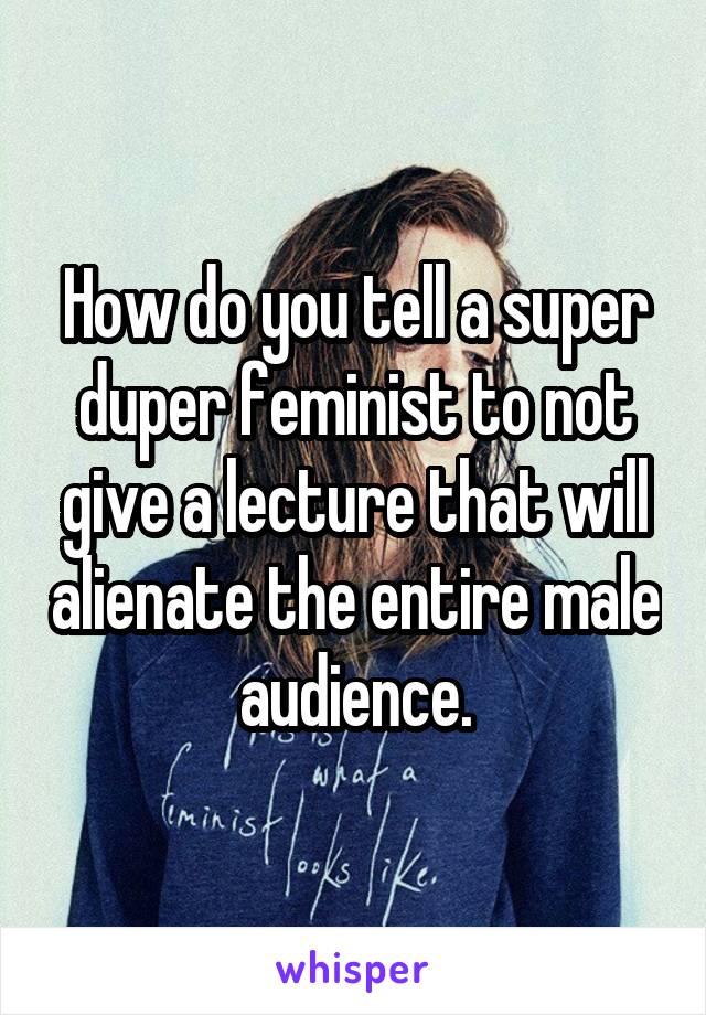 How do you tell a super duper feminist to not give a lecture that will alienate the entire male audience.