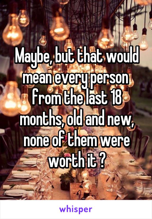 Maybe, but that would mean every person  from the last 18 months, old and new, none of them were worth it ?