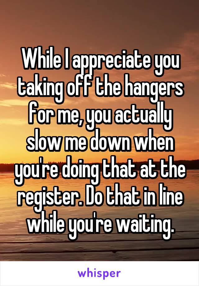 While I appreciate you taking off the hangers for me, you actually slow me down when you're doing that at the register. Do that in line while you're waiting.
