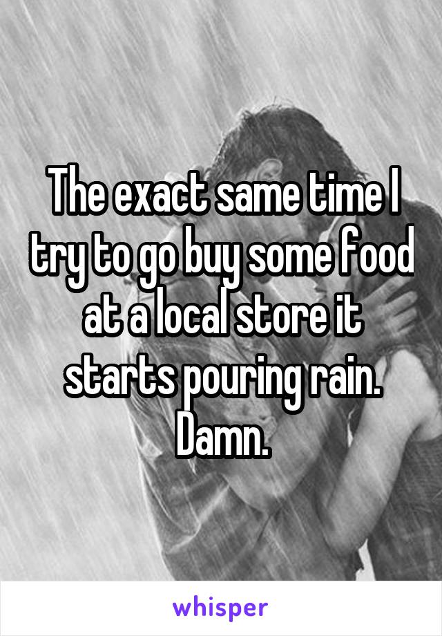 The exact same time I try to go buy some food at a local store it starts pouring rain. Damn.