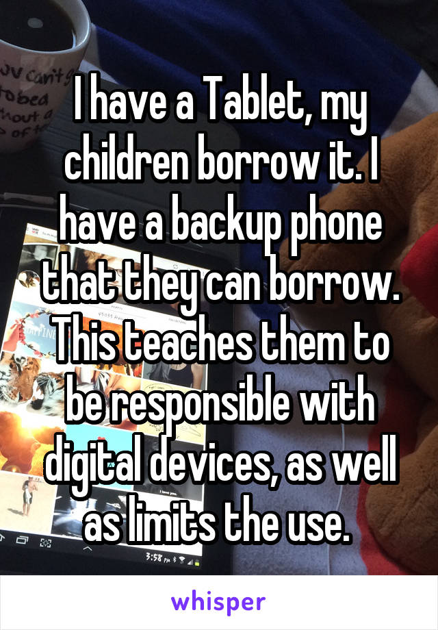 I have a Tablet, my children borrow it. I have a backup phone that they can borrow. This teaches them to be responsible with digital devices, as well as limits the use. 