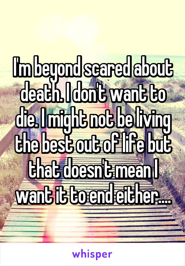 I'm beyond scared about death. I don't want to die. I might not be living the best out of life but that doesn't mean I want it to end either....