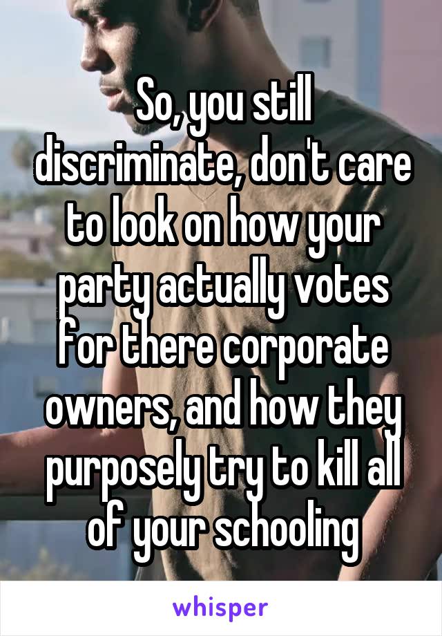 So, you still discriminate, don't care to look on how your party actually votes for there corporate owners, and how they purposely try to kill all of your schooling