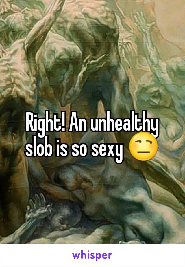 Right! An unhealthy slob is so sexy 😒