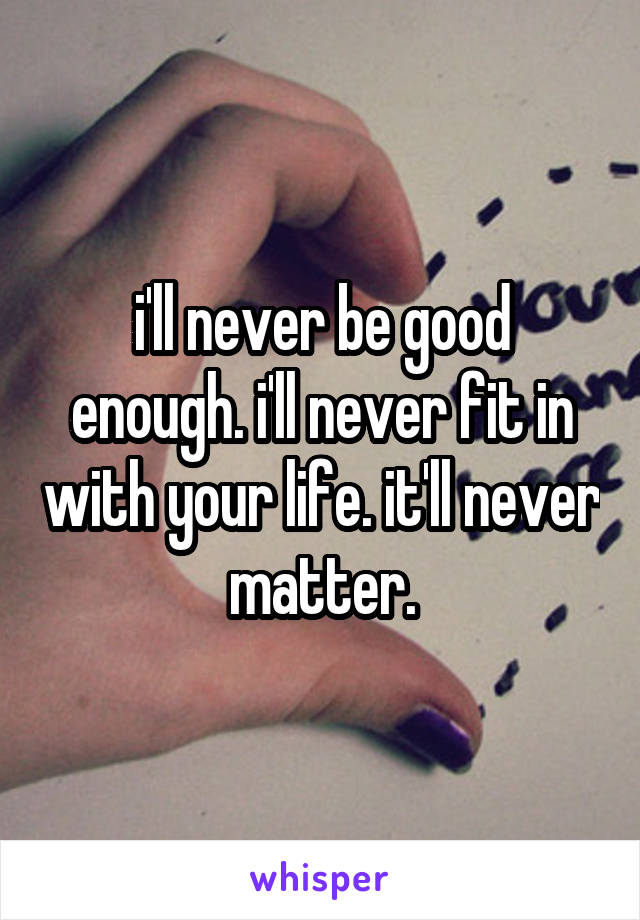 i'll never be good enough. i'll never fit in with your life. it'll never matter.