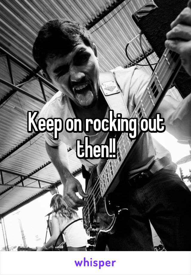 Keep on rocking out then!!