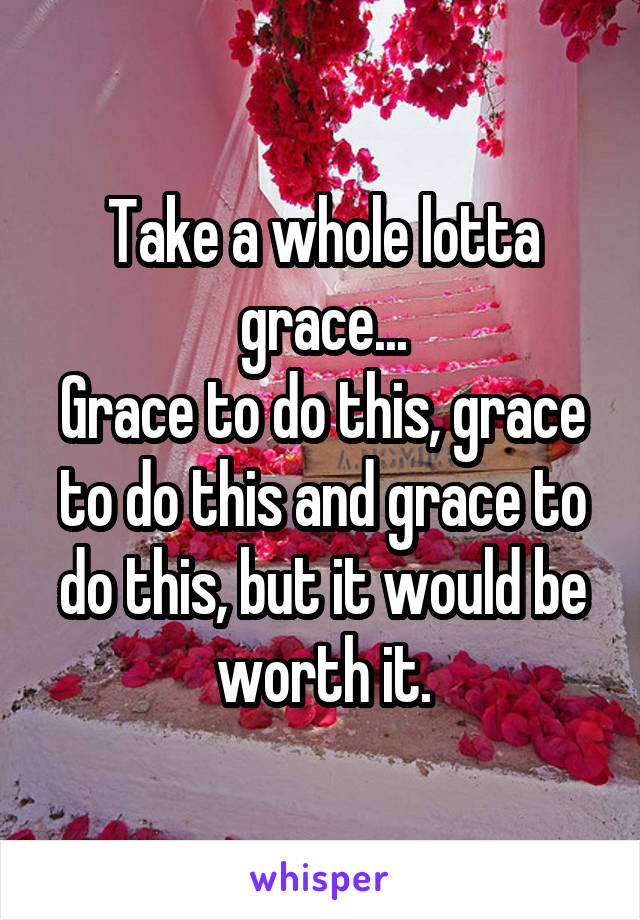 Take a whole lotta grace...
Grace to do this, grace to do this and grace to do this, but it would be worth it.