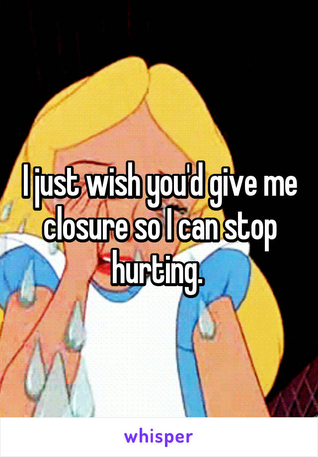 I just wish you'd give me closure so I can stop hurting. 