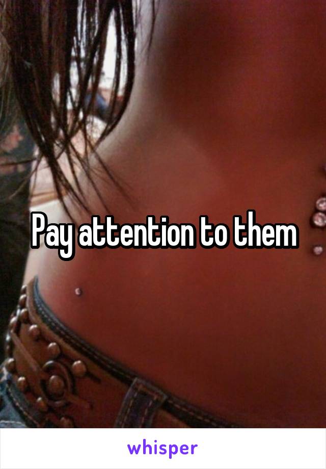 Pay attention to them