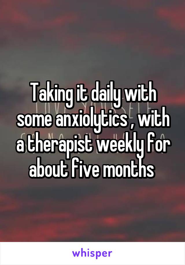Taking it daily with some anxiolytics , with a therapist weekly for about five months 