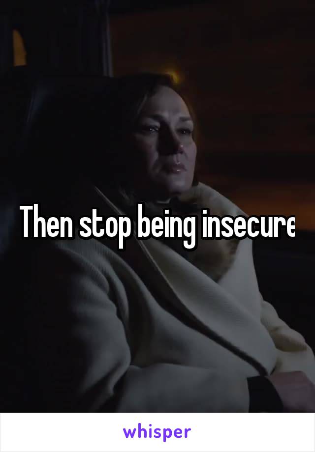 Then stop being insecure