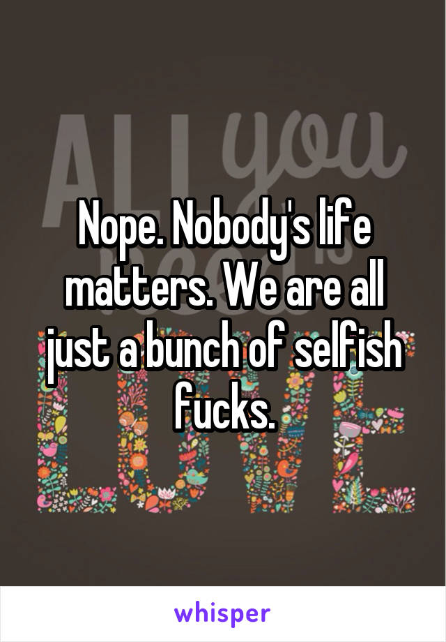 Nope. Nobody's life matters. We are all just a bunch of selfish fucks.