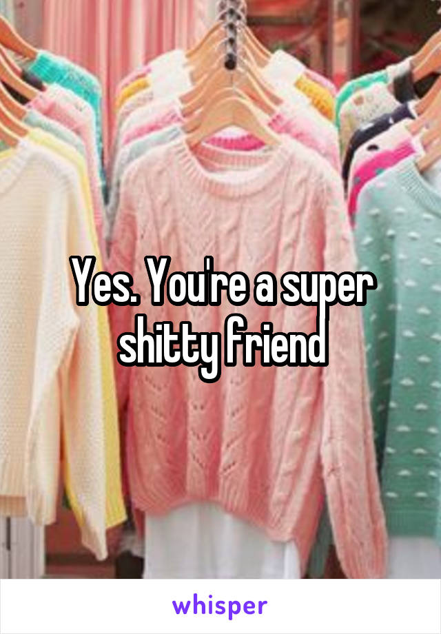 Yes. You're a super shitty friend