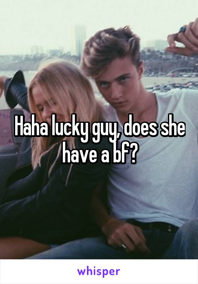 Haha lucky guy, does she have a bf?