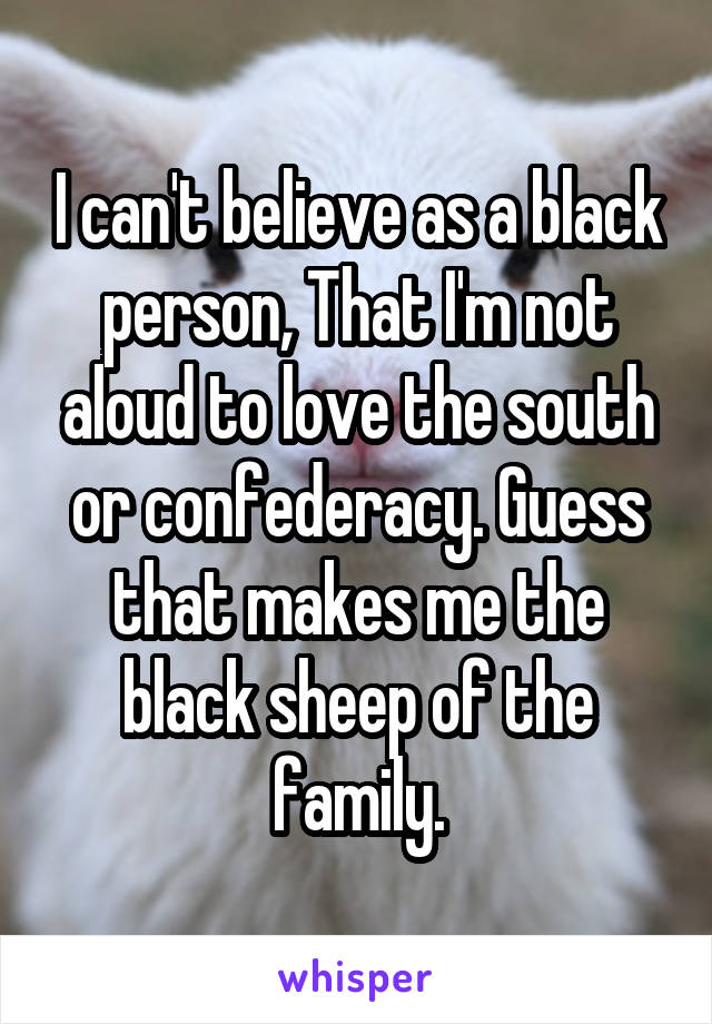 I can't believe as a black person, That I'm not aloud to love the south or confederacy. Guess that makes me the black sheep of the family.