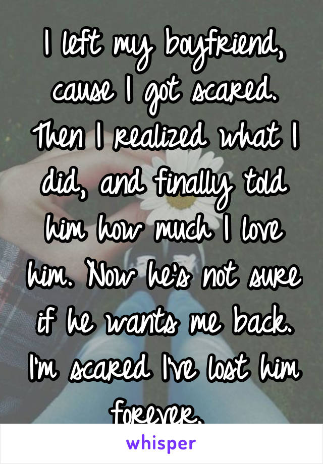 I left my boyfriend, cause I got scared. Then I realized what I did, and finally told him how much I love him. Now he's not sure if he wants me back. I'm scared I've lost him forever. 