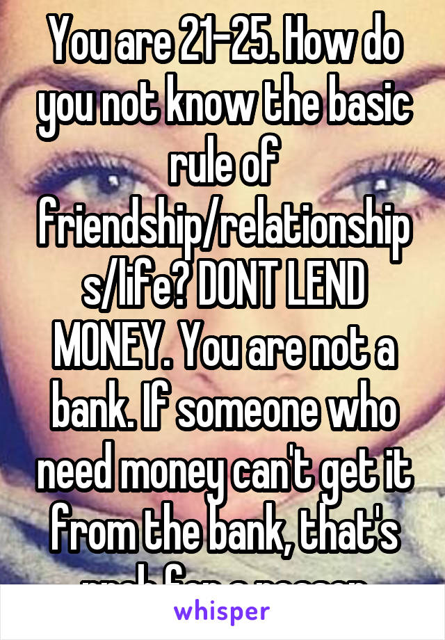 You are 21-25. How do you not know the basic rule of friendship/relationships/life? DONT LEND MONEY. You are not a bank. If someone who need money can't get it from the bank, that's prob for a reason