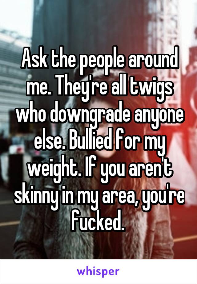 Ask the people around me. They're all twigs who downgrade anyone else. Bullied for my weight. If you aren't skinny in my area, you're fucked. 