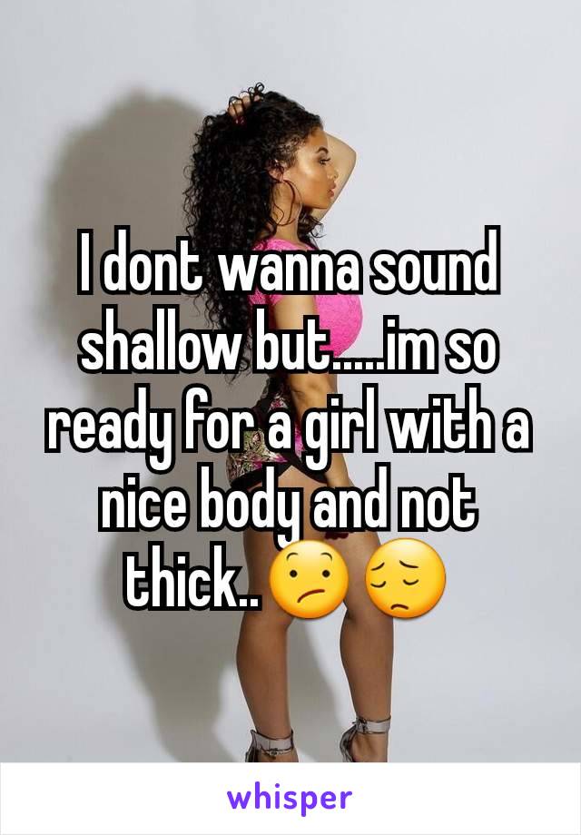 I dont wanna sound shallow but.....im so ready for a girl with a nice body and not thick..😕😔