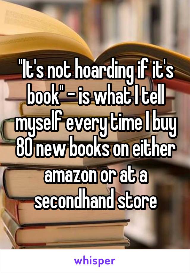 "It's not hoarding if it's book" - is what I tell myself every time I buy 80 new books on either amazon or at a secondhand store