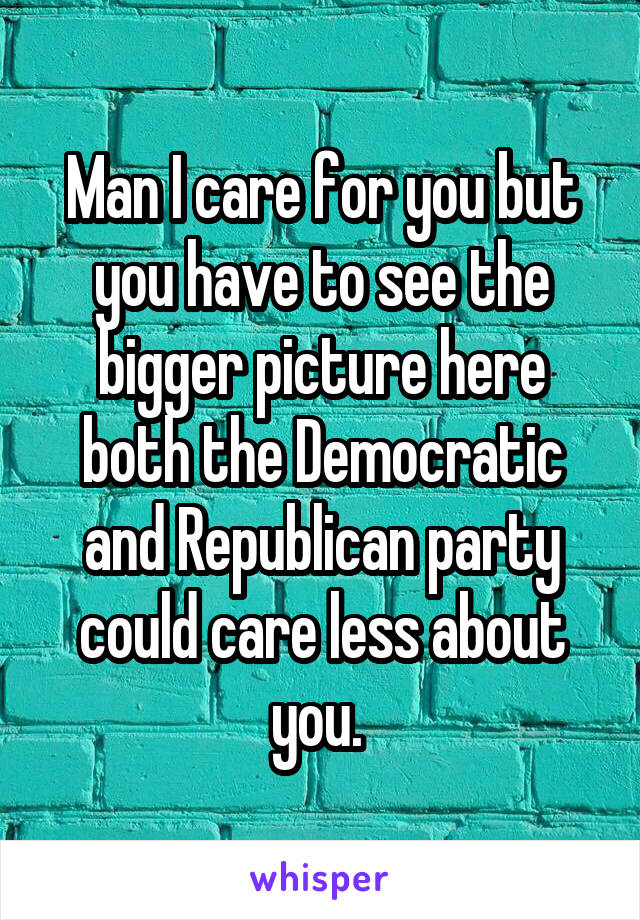 Man I care for you but you have to see the bigger picture here both the Democratic and Republican party could care less about you. 