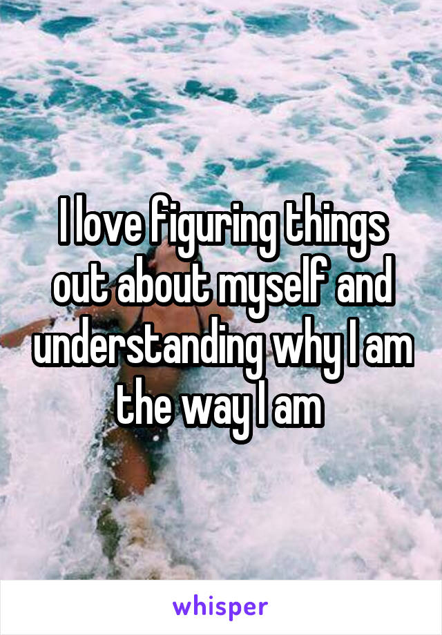 I love figuring things out about myself and understanding why I am the way I am 