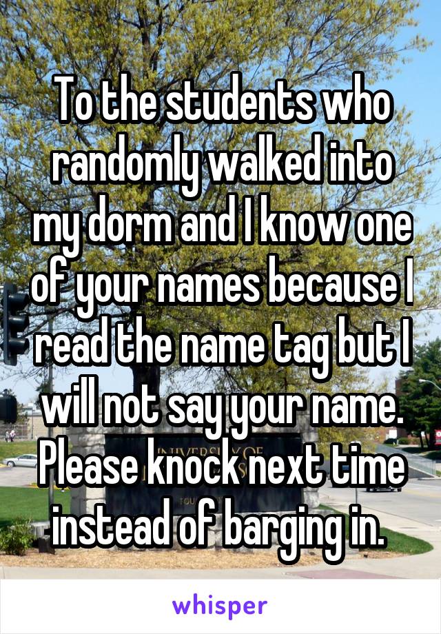 To the students who randomly walked into my dorm and I know one of your names because I read the name tag but I will not say your name. Please knock next time instead of barging in. 
