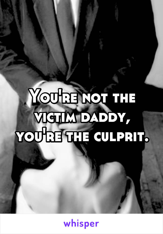 You're not the victim daddy, you're the culprit.