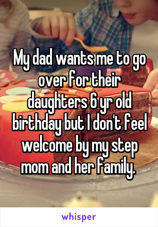 My dad wants me to go over for their daughters 6 yr old birthday but I don't feel welcome by my step mom and her family. 