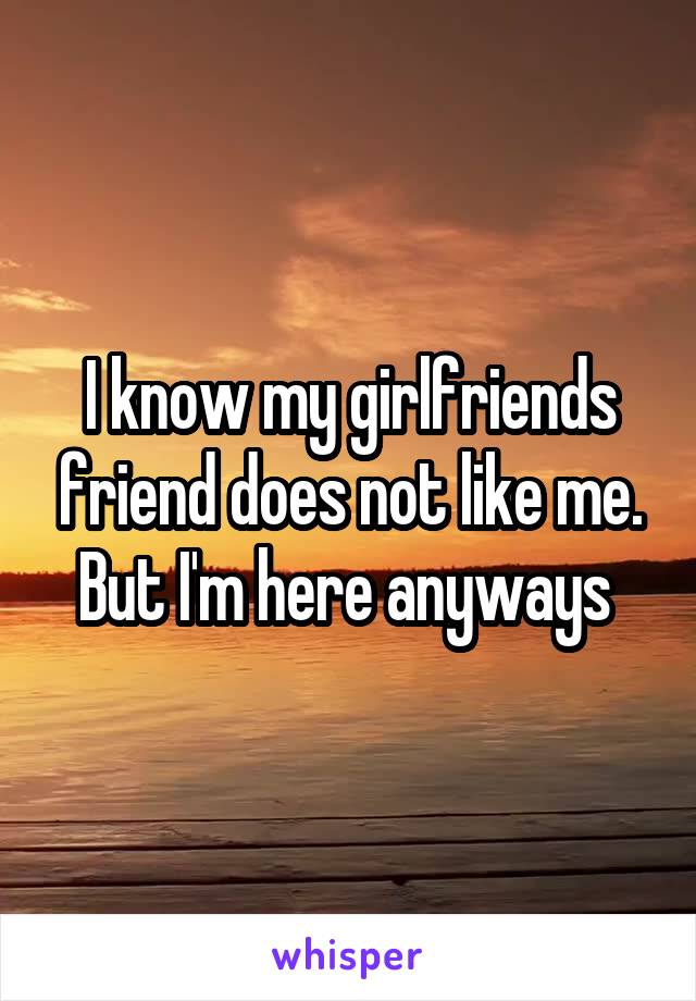 I know my girlfriends friend does not like me. But I'm here anyways 