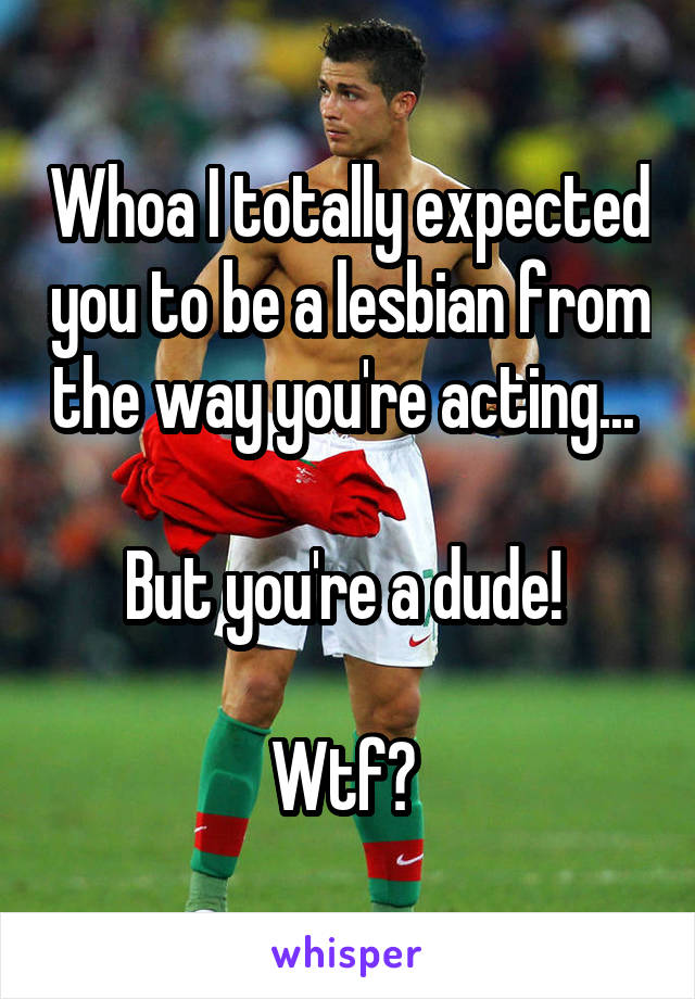 Whoa I totally expected you to be a lesbian from the way you're acting... 

But you're a dude! 

Wtf? 