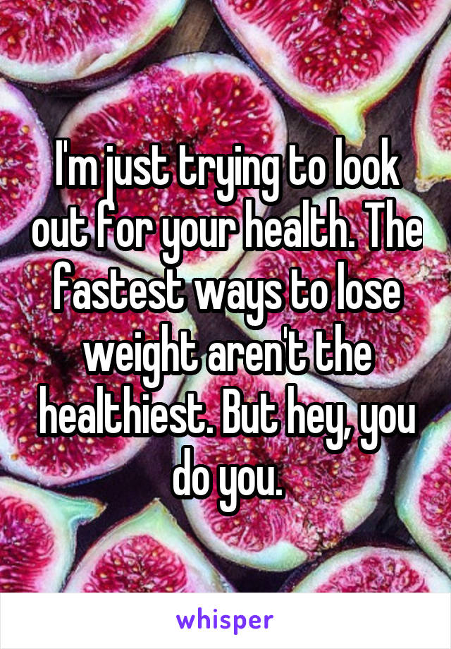 I'm just trying to look out for your health. The fastest ways to lose weight aren't the healthiest. But hey, you do you.