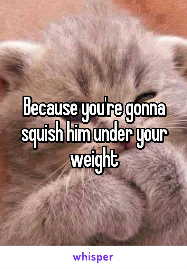 Because you're gonna squish him under your weight