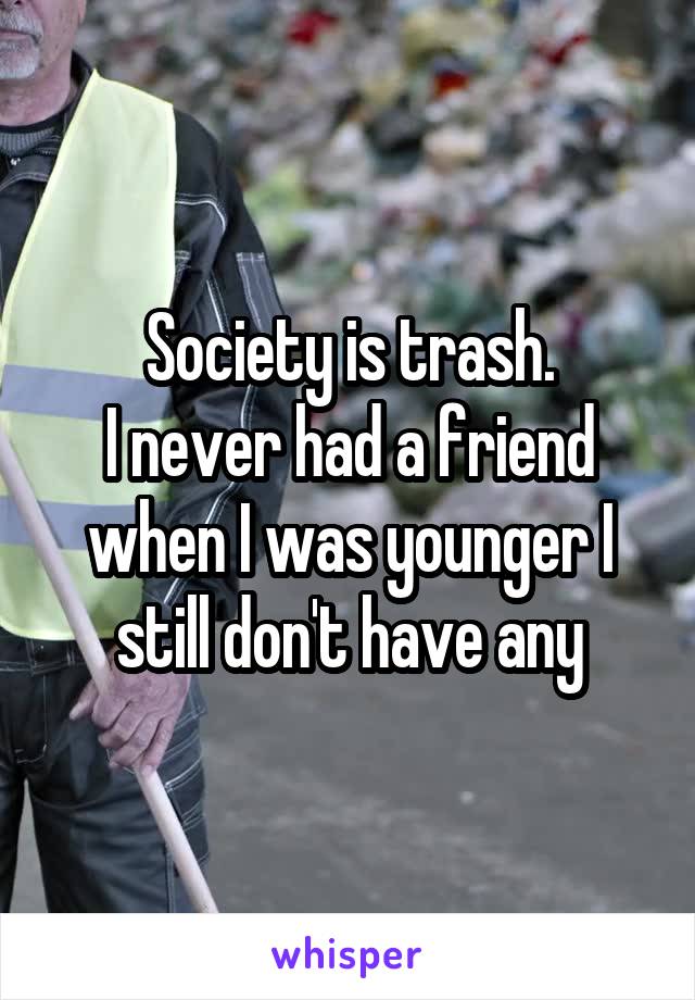 Society is trash.
I never had a friend when I was younger I still don't have any