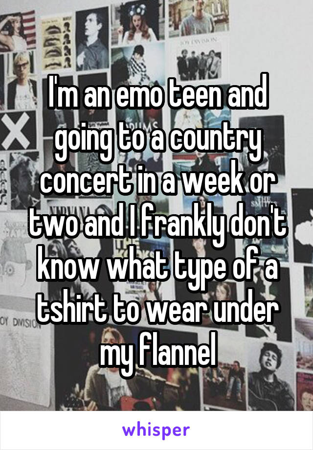 I'm an emo teen and going to a country concert in a week or two and I frankly don't know what type of a tshirt to wear under my flannel