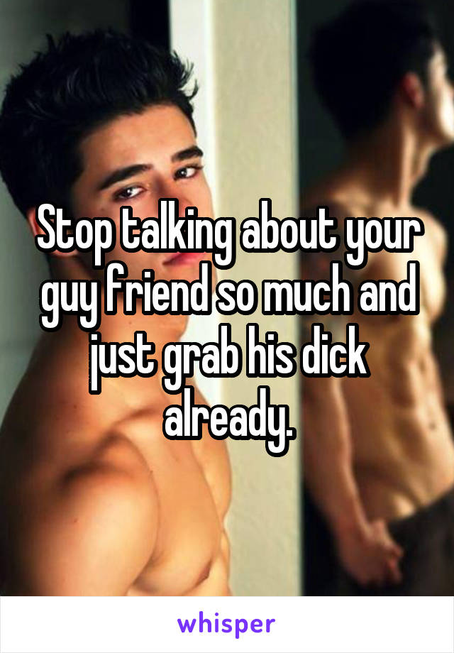 Stop talking about your guy friend so much and just grab his dick already.
