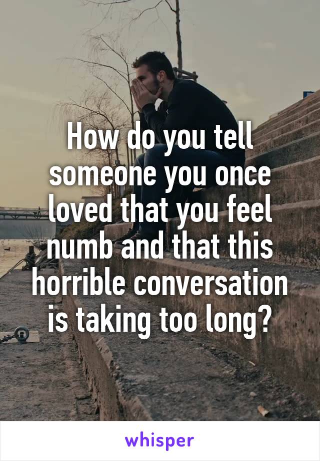 How do you tell someone you once loved that you feel numb and that this horrible conversation is taking too long?