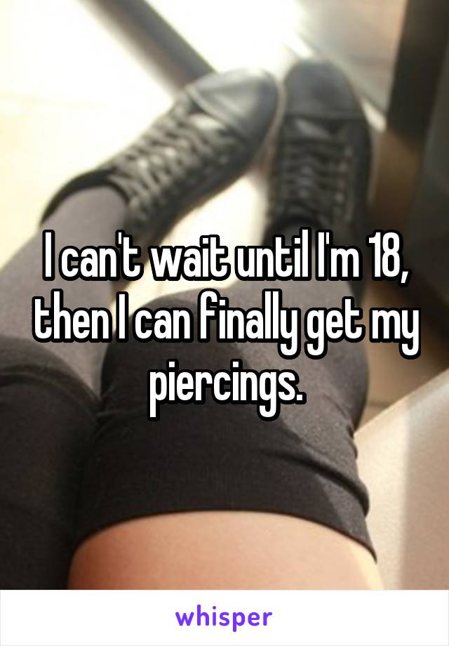 I can't wait until I'm 18, then I can finally get my piercings.