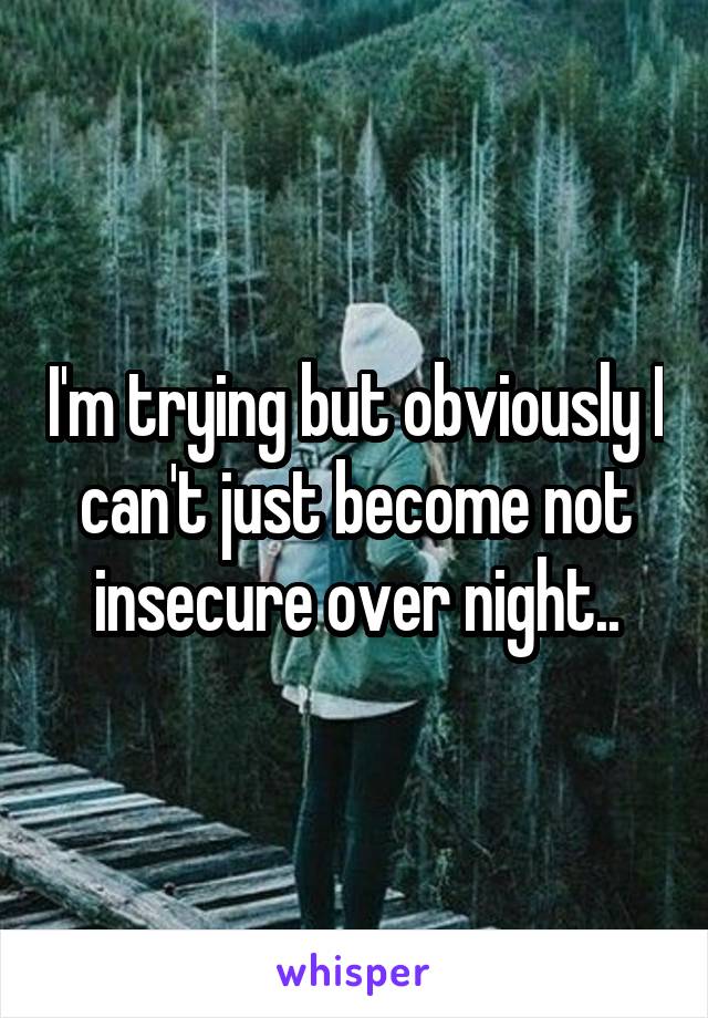 I'm trying but obviously I can't just become not insecure over night..