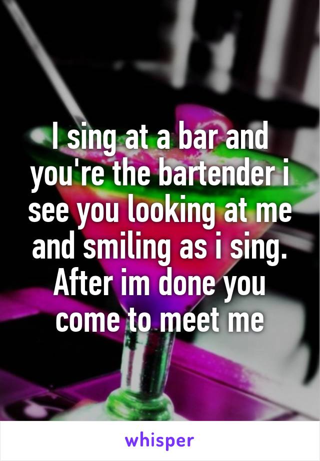 I sing at a bar and you're the bartender i see you looking at me and smiling as i sing. After im done you come to meet me