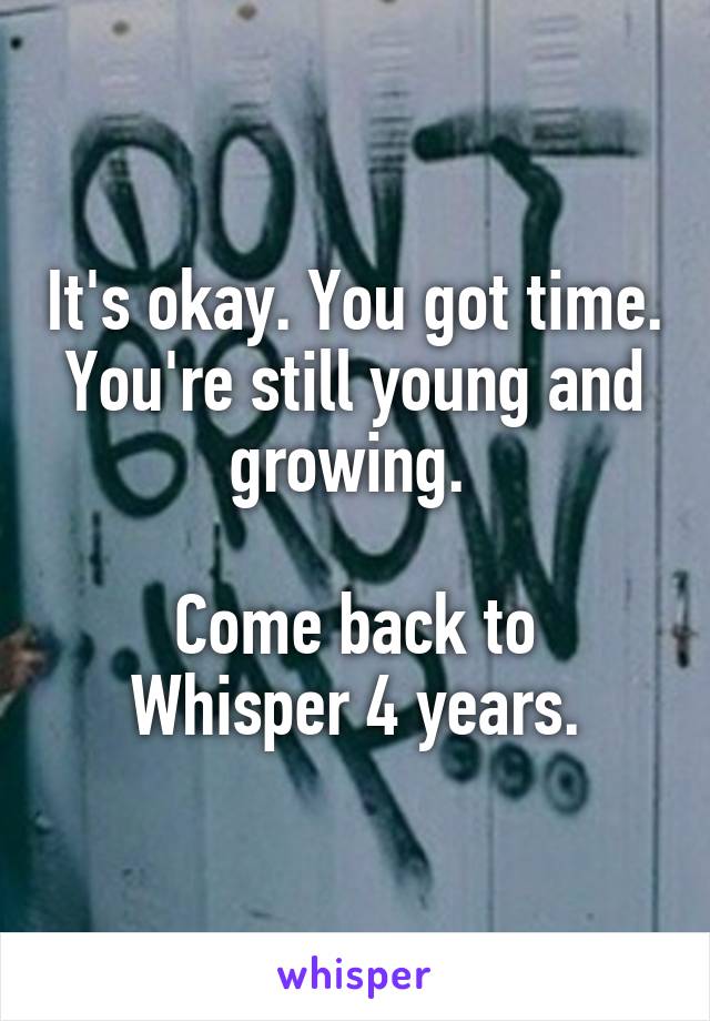 It's okay. You got time.
You're still young and growing. 

Come back to Whisper 4 years.