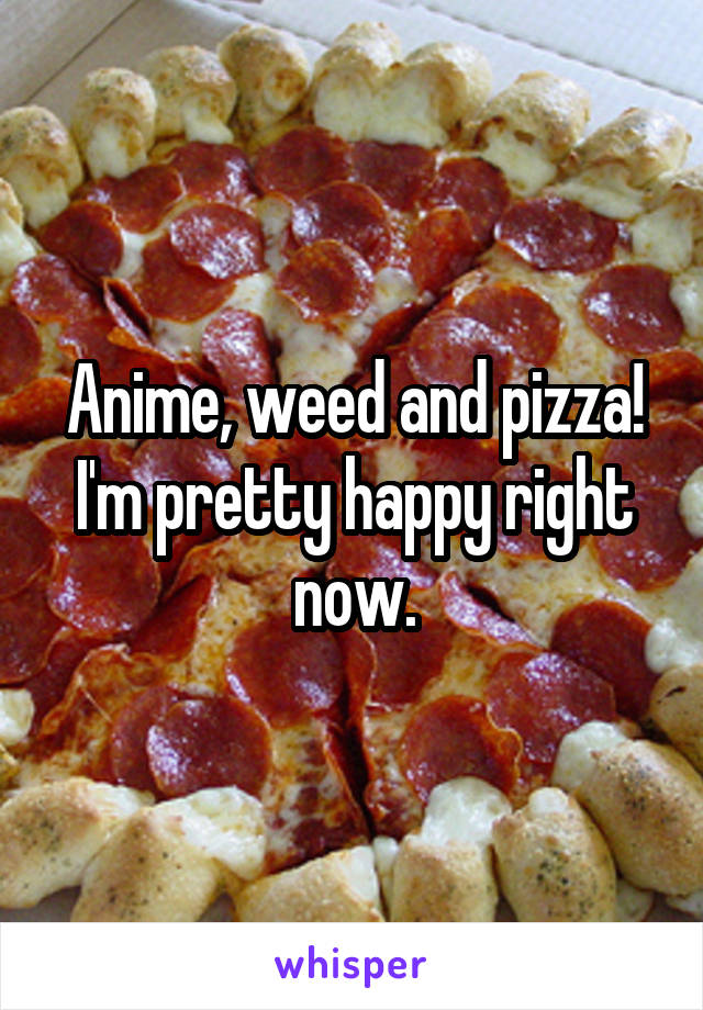 Anime, weed and pizza! I'm pretty happy right now.