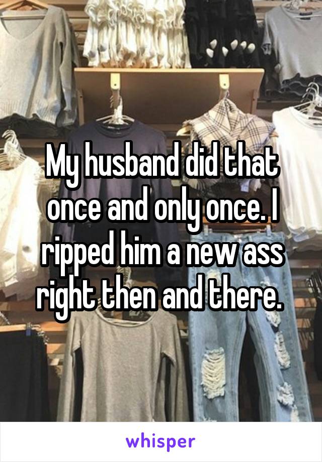 My husband did that once and only once. I ripped him a new ass right then and there. 