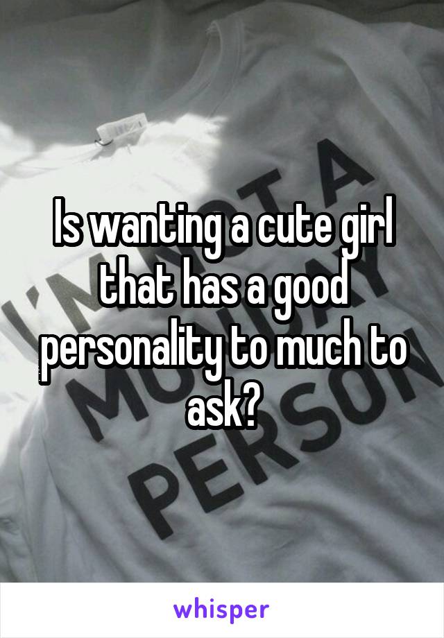 Is wanting a cute girl that has a good personality to much to ask?