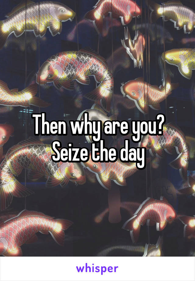 Then why are you? Seize the day