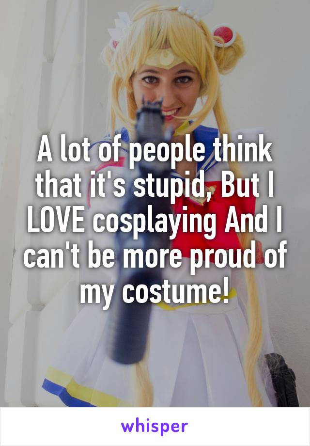 A lot of people think that it's stupid, But I LOVE cosplaying And I can't be more proud of my costume!